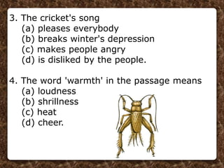 3. The cricket's song
(a) pleases everybody
(b) breaks winter's depression
(c) makes people angry
(d) is disliked by the people.
4. The word 'warmth' in the passage means
(a) loudness
(b) shrillness
(c) heat
(d) cheer.
 
