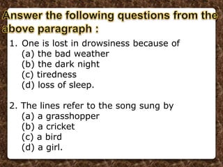 1. One is lost in drowsiness because of
(a) the bad weather
(b) the dark night
(c) tiredness
(d) loss of sleep.
2. The lines refer to the song sung by
(a) a grasshopper
(b) a cricket
(c) a bird
(d) a girl.
 
