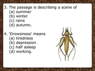 3. The passage is describing a scene of
(a) summer
(b) winter
(c) rains
(d) autumn.
4. 'Drowsiness' means
(a) tiredness
(b) depression
(c) half asleep
(d) working.
 