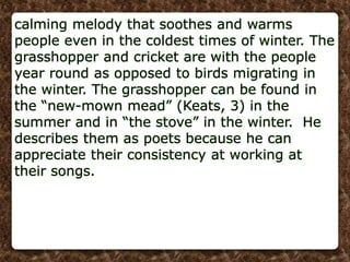 calming melody that soothes and warms
people even in the coldest times of winter. The
grasshopper and cricket are with the people
year round as opposed to birds migrating in
the winter. The grasshopper can be found in
the “new-mown mead” (Keats, 3) in the
summer and in “the stove” in the winter. He
describes them as poets because he can
appreciate their consistency at working at
their songs.
 