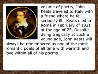 volume of poetry, John
Keats traveled to Italy with
a friend where he fell
seriously ill. Keats died in
Rome in February of 1821
at the age of 25. Despite
dying tragically at such a
young age, John Keats will
always be remembered as one of the most
romantic poets of all time with warmth and
love within all of his poems.
 
