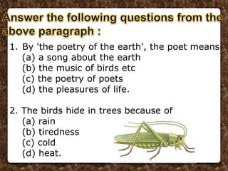 1. By 'the poetry of the earth', the poet means
(a) a song about the earth
(b) the music of birds etc
(c) the poetry of poets
(d) the pleasures of life.
2. The birds hide in trees because of
(a) rain
(b) tiredness
(c) cold
(d) heat.
 