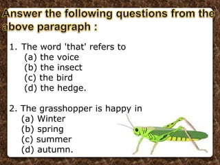 1. The word 'that' refers to
(a) the voice
(b) the insect
(c) the bird
(d) the hedge.
2. The grasshopper is happy in
(a) Winter
(b) spring
(c) summer
(d) autumn.
 
