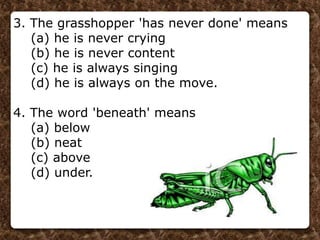 3. The grasshopper 'has never done' means
(a) he is never crying
(b) he is never content
(c) he is always singing
(d) he is always on the move.
4. The word 'beneath' means
(a) below
(b) neat
(c) above
(d) under.
 