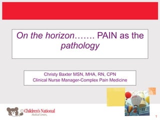 On the horizon……. PAIN as the
           pathology


         Christy Baxter MSN, MHA, RN, CPN
   Clinical Nurse Manager-Complex Pain Medicine




                                                  1
 