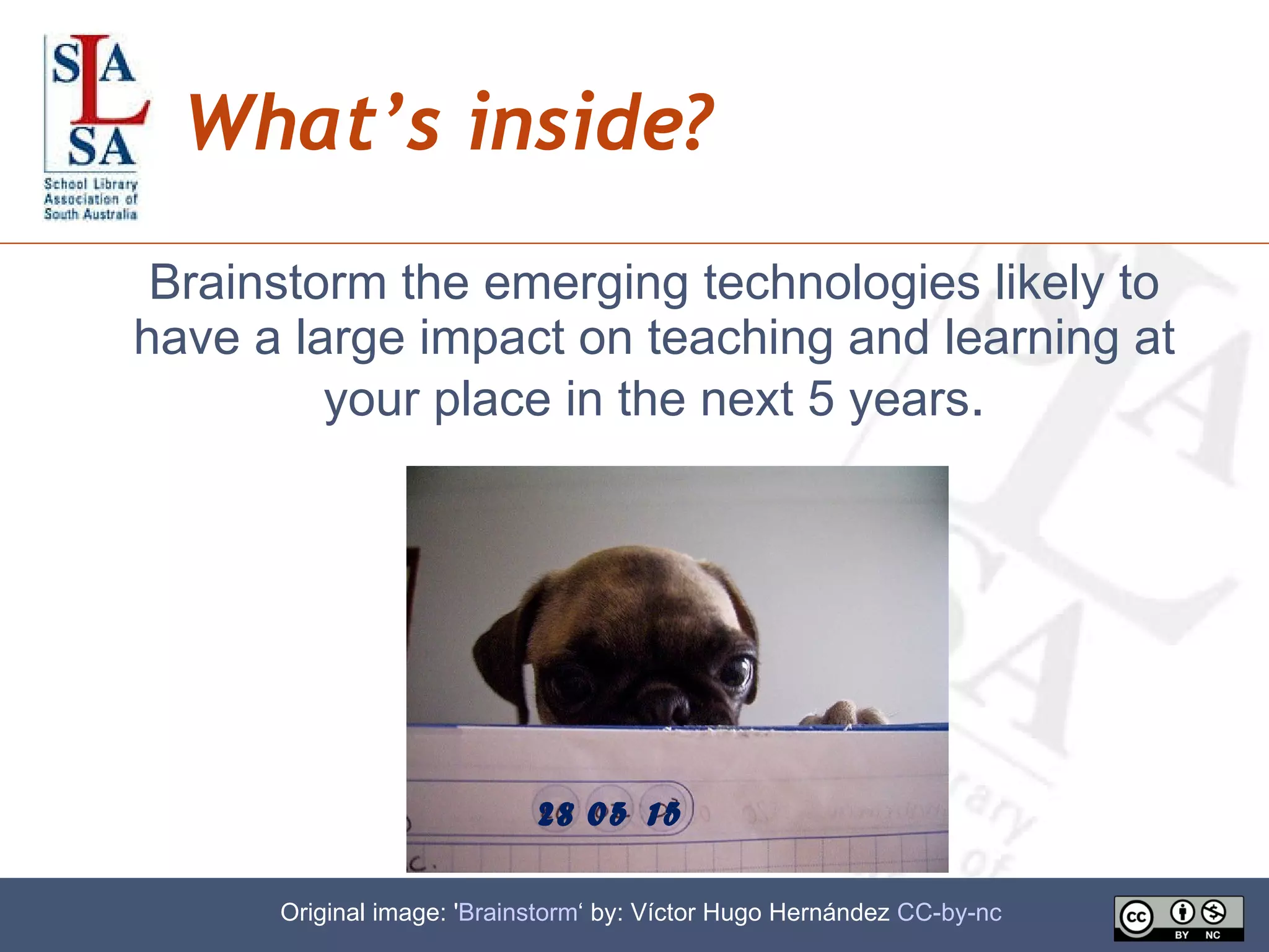 What’s inside? Brainstorm the emerging technologies likely to have a large impact on teaching and learning at your place in the next 5 years . 28 Original image: ' Brainstorm ‘ by: Víctor Hugo Hernández  CC-by-nc   05 15 