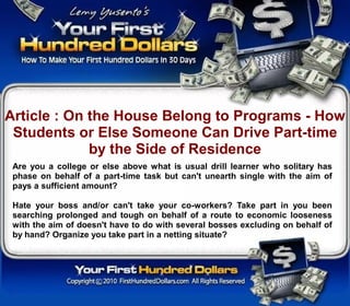 Article : On the House Belong to Programs - How
 Students or Else Someone Can Drive Part-time
             by the Side of Residence
 Are you a college or else above what is usual drill learner who solitary has
 phase on behalf of a part-time task but can't unearth single with the aim of
 pays a sufficient amount?

 Hate your boss and/or can't take your co-workers? Take part in you been
 searching prolonged and tough on behalf of a route to economic looseness
 with the aim of doesn't have to do with several bosses excluding on behalf of
 by hand? Organize you take part in a netting situate?
 