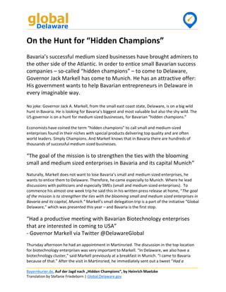 Bayernkurier.de, Auf der Jagd nach „Hidden Champions“, by Heinrich Maetzke
Translation by Stefanie Friedeborn | Global.Delaware.gov
On the Hunt for “Hidden Champions”
Bavaria’s successful medium sized businesses have brought admirers to
the other side of the Atlantic. In order to entice small Bavarian success
companies – so-called “hidden champions” – to come to Delaware,
Governor Jack Markell has come to Munich. He has an attractive offer:
His government wants to help Bavarian entrepreneurs in Delaware in
every imaginable way.
No joke: Governor Jack A. Markell, from the small east coast state, Delaware, is on a big wild
hunt in Bavaria. He is looking for Bavaria’s biggest and most valuable but also the shy wild. The
US governor is on a hunt for medium sized businesses, for Bavarian “hidden champions.”
Economists have coined the term “hidden champions” to call small and medium-sized
enterprises found in their niches with special products delivering top quality and are often
world leaders. Simply Champions. And Markell knows that in Bavaria there are hundreds of
thousands of successful medium sized businesses.
“The goal of the mission is to strengthen the ties with the blooming
small and medium sized enterprises in Bavaria and its capital Munich”
Naturally, Markell does not want to lose Bavaria’s small and medium sized enterprises, he
wants to entice them to Delaware. Therefore, he came especially to Munich. Where he lead
discussions with politicians and especially SMEs (small and medium sized enterprises). To
commence his almost one week trip he said this in his written press release at home, “The goal
of the mission is to strengthen the ties with the blooming small and medium sized enterprises in
Bavaria and its capital, Munich.” Markell’s small delegation trip is a part of the initiative “Global
Delaware,” which was presented this year – and Bavaria is the first stop.
“Had a productive meeting with Bavarian Biotechnology enterprises
that are interested in coming to USA”
- Governor Markell via Twitter @DelawareGlobal
Thursday afternoon he had an appointment in Martinsried. The discussion in the top location
for biotechnology enterprises was very important to Markell. “In Delaware, we also have a
biotechnology cluster,” said Markell previously at a breakfast in Munich. “I came to Bavaria
because of that.” After the visit in Martinsried, he immediately sent out a tweet “Had a
 