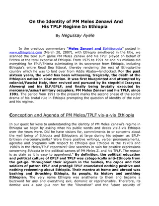 On the Identity of PM Meles Zenawi And 
His TPLF Regime In Ethiopia 
By Negussay Ayele 
In the previous commentary “Meles Zenawi and Etrhiitorpeia” posted in 
www.ethiopians.com (March 20, 2007), with Ethiopia smothered in the title, we 
scanned the zero sum game PM Meles Zenawi and his TPLF played on behalf of 
Eritrea at the total expense of Ethiopia. From 1975 to 1991 he and his minions did 
everything for EPLF/Eritrea culminating in its severance from Ethiopia, including 
Ethiopia’s entire Read Sea littoral, thereby rendering the rest of Ethiopia-the 
country which he was to lord over from Addis Ababa—landlocked. For the past 
sixteen years, the world has been witnessing, tragically, the death of the 
Ethiopian nation in slow motion. It was first blueprinted and attempted by 
colonial/Fascist Italy, then revived and pursued by its stepchild Issayass 
Afewerqi and his ELF/EPLF, and finally being brutally executed by 
mercenary/askari military occupiers, PM Meles Zenawi and his TPLF, since 
1991. The period from 1991 to the present marks the second phase of the sordid 
drama of his brutal rule in Ethiopia prompting the question of identity of the ruler 
and his regime. 
Conception and Agenda of PM Meles/TPLF vis-a-vis Ethiopia 
In our quest for keys to understanding the identity of PM Meles Zenawi’s regime in 
Ethiopia we begin by asking what his public words and deeds vis-à-vis Ethiopia 
over the years were. Did he have visions for, commitments to or concerns about 
the well being of Ethiopia and Ethiopians at large during his sojourn as EPLF-Eritrean 
mercenary/shifta? Were there positive writings, verbal pronouncements, 
agendas and programs with respect to Ethiopia qua Ethiopia in the 1970’s and 
1980’s in the Meles/TPLF repertoire? One searches in vain for positive expressions 
concerning Ethiopia in the political canons of PM Meles Z. and his TPLF. The reason 
is as plain as it is easy to apprehend.” By definition, the political education 
and political culture of EPLF and TPLF was categorically anti-Ethiopia from 
the get-go. Throughout their sojourn in the bushes, the capos and foot 
soldiers of patron EPLF and protégé TPLF enunciated nothing positive and 
nothing redeeming about Ethiopia. Their mantra at home and abroad was 
bashing and thrashing Ethiopia, its people, its history and anything 
Ethiopian. The very name Ethiopia was anathema to them and became a 
buzzword for any and everything evil, demonic or reprehensible. Therefore, its 
demise was a sine qua non for the “liberation” and the future security of 
 