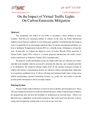 On the Impact of Virtual Traffic Lights
On Carbon Emissions Mitigation
Abstract:
The monitoring and control of city traffic is becoming a major problem in many
countries. With the ever increasing number of vehicles on the road, the Traffic Monitoring
Authority has to find new methods of overcoming such a problem. Considering that the transport
sector is responsible for an increasingly important share of current environmental problems, we
look at Intelligent Transportation Systems (ITS) as a feasible means of helping in solving this
issue. In particular, we evaluate the impact in terms of Carbon Dioxide (CO2) emissions of
Virtual Traffic Light (VTL), which is a recently proposed infrastructure less traffic control
system solely based on Vehicle-to-Vehicle (V2V) communication.
We propose a traffic information service for which traffic data are collected over ad-hoc
networks from neighbor vehicles, processed to minimize the data size, and eventually provided
to its destination. The proposed scheme simply relies on the existing navigation systems in
vehicles and wireless communication devices for vehicle-to-vehicle communication, rather than
on a separately established server. It allows collecting and analyzing traffic status of large areas
without incorporating separated monitoring systems, e.g., probe cars and enables to provide
accurate traffic information to drivers in timely manner.

Existing System:
Present Traffic Light Controllers is based on microcontroller and microprocessor. These
TLC have limitations because it uses the pre-defined hardware, which is functioning according to
the program that does not have the flexibility of modification on real time basis. There is no
Emission test is undertaken on the traffic congestion. Due to the fixed time intervals of green,
orange and red signals the waiting time is more and car uses more fuel.

 