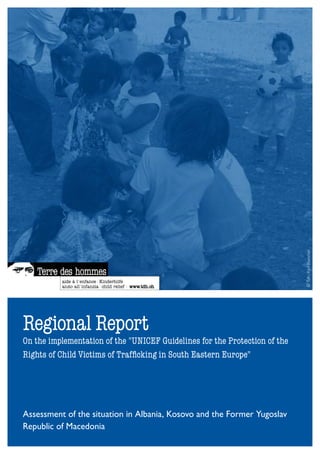 © Tdh / Karl Blanchet



Regional Report
On the implementation of the "UNICEF Guidelines for the Protection of the
Rights of Child Victims of Trafficking in South Eastern Europe"




Assessment of the situation in Albania, Kosovo and the Former Yugoslav
Republic of Macedonia
 