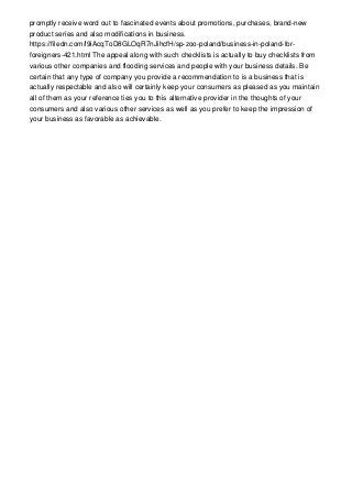 promptly receive word out to fascinated events about promotions, purchases, brand-new
product series and also modifications in business.
https://filedn.com/l9iAcqToD8GLOqR7nJihcfH/sp-zoo-poland/business-in-poland-for-
foreigners-421.html The appeal along with such checklists is actually to buy checklists from
various other companies and flooding services and people with your business details. Be
certain that any type of company you provide a recommendation to is a business that is
actually respectable and also will certainly keep your consumers as pleased as you maintain
all of them as your reference ties you to this alternative provider in the thoughts of your
consumers and also various other services as well as you prefer to keep the impression of
your business as favorable as achievable.
 