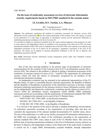UDC 004.056
On the issue of conformity assessment services of electronic information
security requirements based on ISO 27001 standard in the customs union
I.I. Livshitz, D.V. Yurkin, A.A. Minyaev
JSC “Gasinformservice”
Kronshtadskaya 10 A, St. Petersburg, 198096, Russia
Abstract. This publication summarizes the problem of conformity assessment for electronic services (ES)
information security requirements (IS) for the countries-participants of the Customs Union. The urgency is caused
by the publication of a wide range of approaches to information security and the well-known difficulties in
establishing international confidence in the level of security ES.
It is noted that in addition to well-known standards set by the various national regulators, some perspective in order
to create objective and independent evidence of confidence in the assessment of the safety level of EC can ensure
international standards of ISO 27001 series of methodical base of the ISO 27001 series operates on an objective and
independent assessment of the set of metrics IS for generating a quantitative assessment of the level of EC
protection. The results can be applied in ensuring international confidence in the EC due to objective and
independent assessment of the IB.
Key words: Information Security; Information security management system; audit; risks; Standards, Customs
Union, electronic services.
1. Introduction
One of the most pressing problems at the present stage of development of electronic
communications for the countries of the Customs Union (CU) is an information security (IS) e-
services (ES). The solution to this problem is offered as getting a formalized assessment of the
conformity of measures (assets) (in terms of [1] - "controls") the requirements for information
security, which will meet the criteria of assessment, recognized by all members of the
international information exchange.
An independent evaluation may be entrusted to the authorized representatives of the CU
Member States. In order to consolidate Russia's national requirements, the Republic of Belarus
and the Republic of Kazakhstan on protection of the information necessary to develop a single
document containing requirements for the measures (tools) to ensure information security, which
can be independently and objectively confirmed by evaluating specific objects (in terms of [1] -
"asset") within the information security management system (ISMS). ISMS conformity
assessment carried out in accordance with the requirements of international standards ISO 27001
series [1 - 4] adopted at the national level in each of the CU Member States:
− GOST R ISO / IEC 27001-2006 - in the Russian Federation;
− STB ISO / IEC 27001-2011 - in the Republic of Belarus;
− ST RK ISO / IEC 27001-2008 - in the Republic of Kazakhstan.
It is relevant to the question of the need to develop a standard methodology and procedures
of conformity assessment according to the requirements of providing open and does not
contradict the requirements of the national standard documentation CU member states, above.
The aim of this publication is to offer review facility assessment ES information infrastructure as
the ISMS and, accordingly, the object of the certification according to the requirements of
national standards ISO 27001 series, taken in each of the CU Member States. This solves the
difficult task of ensuring international confidence in the level of information security software on
the basis of objective and independent evidence in the framework of the audit results. Evaluation
is carried out by a single ISMS internationally accepted standards, through independent
 