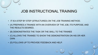 JOB INSTRUCTIONAL TRAINING
• IT IS A STEP BY STEP (STRUCTURED) ON THE JOB TRAINING METHOD.
• (A) PREPARES A TRAINEE WITH AN OVERVIEW OF THE JOB, ITS PURPOSE, AND
THE RESULTS DESIRED,
• (B) DEMONSTRATES THE TASK OR THE SKILL TO THE TRAINEE
• (C) ALLOWS THE TRAINEE TO SHOW THE DEMONSTRATION ON HIS OR HER
OWN
• (D) FOLLOWS UP TO PROVIDE FEEDBACK AND HELP.
 