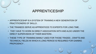 APPRENTICESHIP
• APPRENTICESHIP IS A SYSTEM OF TRAINING A NEW GENERATION OF
PRACTITIONERS OF SKILLS .
• THE TRAINEES SERVE AS APPRENTICES TO EXPERTS FOR LONG TIME .
• THEY HAVE TO WORK IN DIRECT ASSOCIATION WITH AND ALSO UNDER THE
DIRECT SUPERVISION OF THEIR MASTERS .
• THESE TYPE OF TRAINING MAINLY USED FOR THOSE TRADES , CRAFTS AND
TECHNICAL FIELDS IN WHICH A LONG PERIOD IS REQUIRED FOR GAINING
PROFICIENCY .
 
