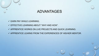 ADVANTAGES
 EARN PAY WHILE LEARNING.
 EFFECTIVE LEARNING ABOUT “WHY AND HOW”.
 APPRENTICE WORKS ON LIVE PROJECTS AND QUICK LEARNING.
 APPRENTICE LEARNS FROM THE EXPERIENCES OF HIS/HER MENTOR.
 