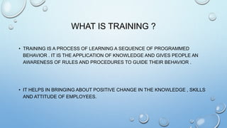 WHAT IS TRAINING ?
• TRAINING IS A PROCESS OF LEARNING A SEQUENCE OF PROGRAMMED
BEHAVIOR . IT IS THE APPLICATION OF KNOWLEDGE AND GIVES PEOPLE AN
AWARENESS OF RULES AND PROCEDURES TO GUIDE THEIR BEHAVIOR .
• IT HELPS IN BRINGING ABOUT POSITIVE CHANGE IN THE KNOWLEDGE , SKILLS
AND ATTITUDE OF EMPLOYEES.
 