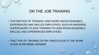 ON THE JOB TRAINING
• THIS METHOD OF TRAINING USES MORE KNOWLEDGEABLE,
EXPERIENCED AND SKILLED EMPLOYEES, SUCH AS MANGERS,
SUPERVISORS TO GIVE TRAINING TO LESS KNOWLEDGEABLE,
SKILLED, AND EXPERIENCED EMPLOYEES.
• THIS TYPE OF TRAINING OFTEN TAKES PLACE AT THE WORK
PLACE IN INFORMAL MANNER
 