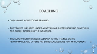 COACHING
• COACHING IS A ONE-TO-ONE TRAINING
• THE TRAINEE IS PLACED UNDER A PARTICULAR SUPERVISOR WHO FUNCTIONS
AS A COACH IN TRAINING THE INDIVIDUAL.
• THE SUPERVISOR PROVIDES FEEDBACK TO THE TRAINEE ON HIS
PERFORMANCE AND OFFERS HIM SOME SUGGESTIONS FOR IMPROVEMENT.
 
