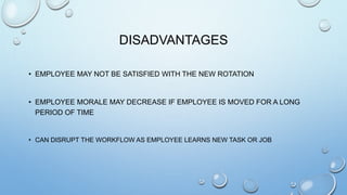 DISADVANTAGES
• EMPLOYEE MAY NOT BE SATISFIED WITH THE NEW ROTATION
• EMPLOYEE MORALE MAY DECREASE IF EMPLOYEE IS MOVED FOR A LONG
PERIOD OF TIME
• CAN DISRUPT THE WORKFLOW AS EMPLOYEE LEARNS NEW TASK OR JOB
 