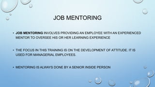 JOB MENTORING
• JOB MENTORING INVOLVES PROVIDING AN EMPLOYEE WITH AN EXPERIENCED
MENTOR TO OVERSEE HIS OR HER LEARNING EXPERIENCE
• THE FOCUS IN THIS TRAINING IS ON THE DEVELOPMENT OF ATTITUDE. IT IS
USED FOR MANAGERIAL EMPLOYEES.
• MENTORING IS ALWAYS DONE BY A SENIOR INSIDE PERSON
 