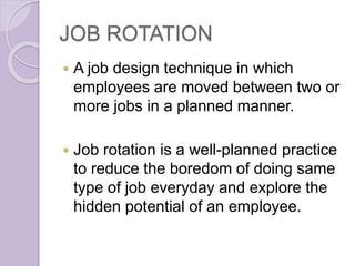 JOB ROTATION
 A job design technique in which
employees are moved between two or
more jobs in a planned manner.
 Job rotation is a well-planned practice
to reduce the boredom of doing same
type of job everyday and explore the
hidden potential of an employee.
 
