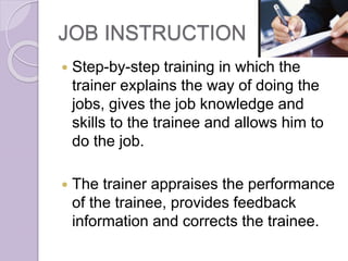JOB INSTRUCTION
 Step-by-step training in which the
trainer explains the way of doing the
jobs, gives the job knowledge and
skills to the trainee and allows him to
do the job.
 The trainer appraises the performance
of the trainee, provides feedback
information and corrects the trainee.
 