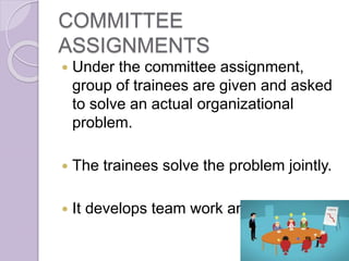 COMMITTEE
ASSIGNMENTS
 Under the committee assignment,
group of trainees are given and asked
to solve an actual organizational
problem.
 The trainees solve the problem jointly.
 It develops team work and improve it.
 