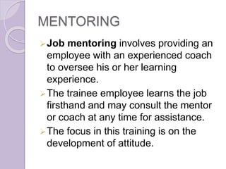 MENTORING
Job mentoring involves providing an
employee with an experienced coach
to oversee his or her learning
experience.
The trainee employee learns the job
firsthand and may consult the mentor
or coach at any time for assistance.
The focus in this training is on the
development of attitude.
 