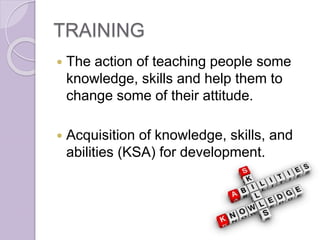 TRAINING
 The action of teaching people some
knowledge, skills and help them to
change some of their attitude.
 Acquisition of knowledge, skills, and
abilities (KSA) for development.
 