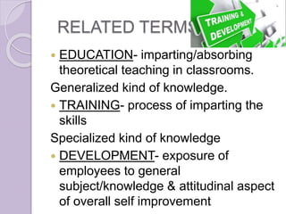 RELATED TERMS
 EDUCATION- imparting/absorbing
theoretical teaching in classrooms.
Generalized kind of knowledge.
 TRAINING- process of imparting the
skills
Specialized kind of knowledge
 DEVELOPMENT- exposure of
employees to general
subject/knowledge & attitudinal aspect
of overall self improvement
 