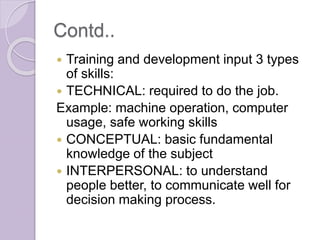 Contd..
 Training and development input 3 types
of skills:
 TECHNICAL: required to do the job.
Example: machine operation, computer
usage, safe working skills
 CONCEPTUAL: basic fundamental
knowledge of the subject
 INTERPERSONAL: to understand
people better, to communicate well for
decision making process.
 
