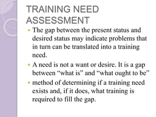 TRAINING NEED
ASSESSMENT
 The gap between the present status and
desired status may indicate problems that
in turn can be translated into a training
need.
 A need is not a want or desire. It is a gap
between “what is” and “what ought to be”
 method of determining if a training need
exists and, if it does, what training is
required to fill the gap.
 