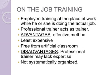ON THE JOB TRAINING
 Employee training at the place of work
while he or she is doing the actual job.
 Professional trainer acts as trainer.
 ADVANTAGES: effective method
 Least expensive
 Free from artificial classroom
 DISADVANTAGES: Professional
trainer may lack expertise
 Not systematically organized.
 