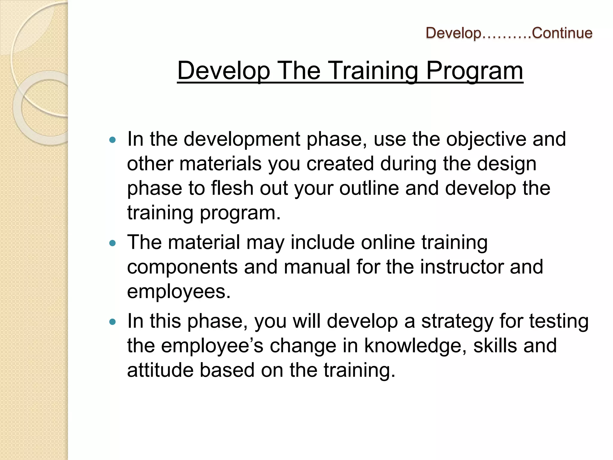 Develop……….Continue 
Develop The Training Program 
 In the development phase, use the objective and 
other materials you created during the design 
phase to flesh out your outline and develop the 
training program. 
 The material may include online training 
components and manual for the instructor and 
employees. 
 In this phase, you will develop a strategy for testing 
the employee’s change in knowledge, skills and 
attitude based on the training. 
 