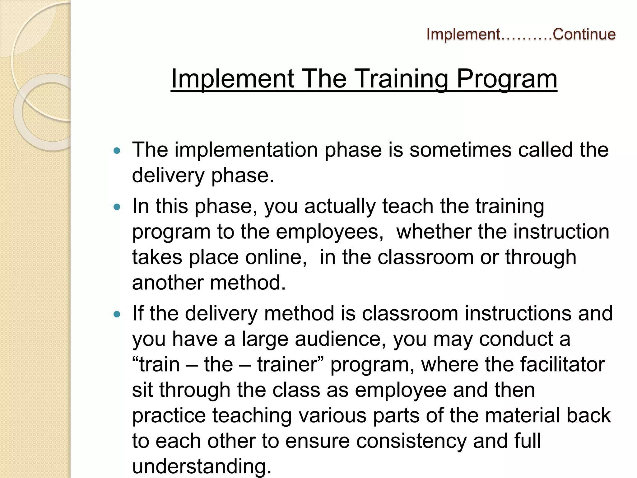 Implement……….Continue 
Implement The Training Program 
 The implementation phase is sometimes called the 
delivery phase. 
 In this phase, you actually teach the training 
program to the employees, whether the instruction 
takes place online, in the classroom or through 
another method. 
 If the delivery method is classroom instructions and 
you have a large audience, you may conduct a 
“train – the – trainer” program, where the facilitator 
sit through the class as employee and then 
practice teaching various parts of the material back 
to each other to ensure consistency and full 
understanding. 
 