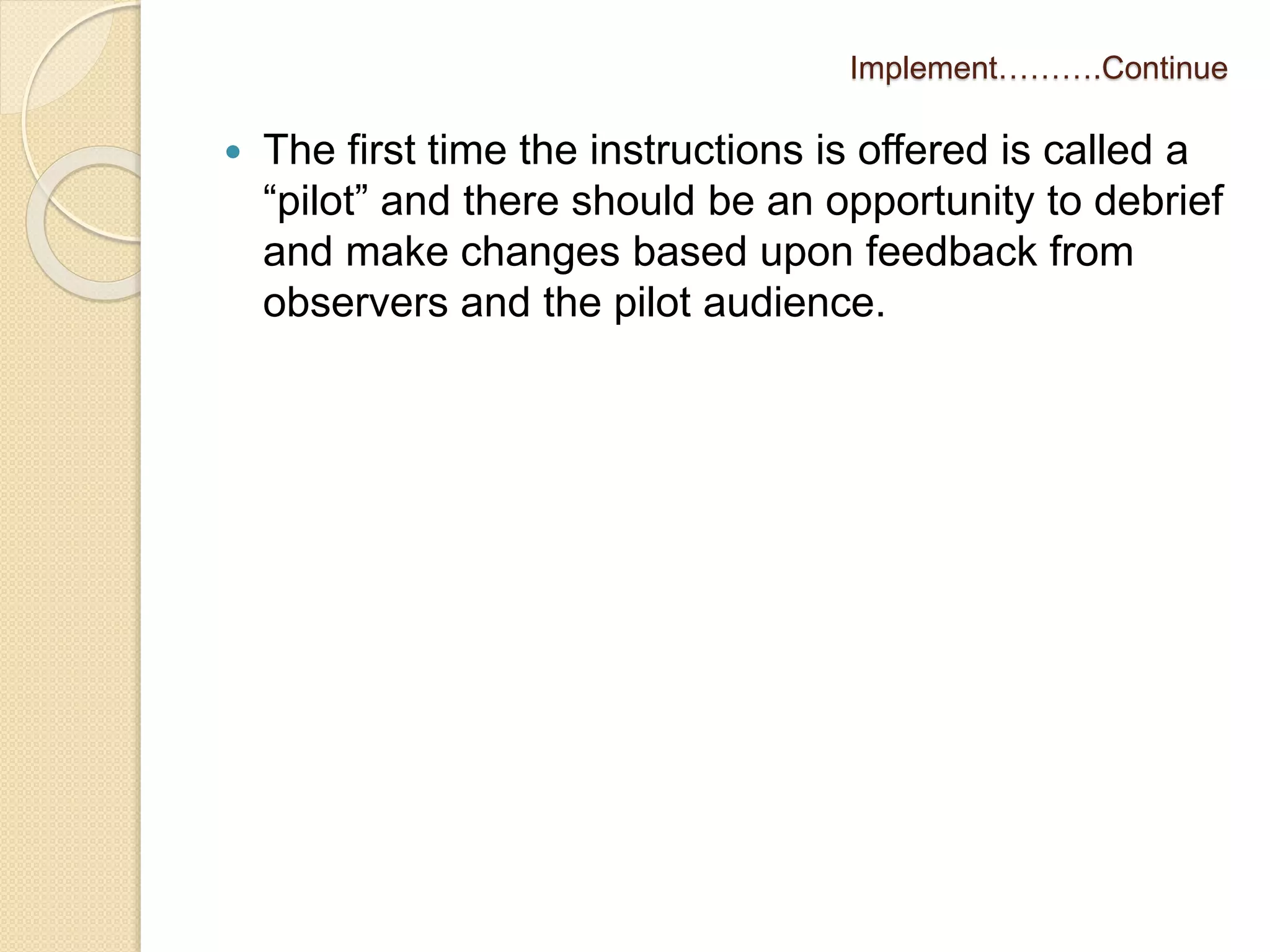 Implement……….Continue 
 The first time the instructions is offered is called a 
“pilot” and there should be an opportunity to debrief 
and make changes based upon feedback from 
observers and the pilot audience. 
 