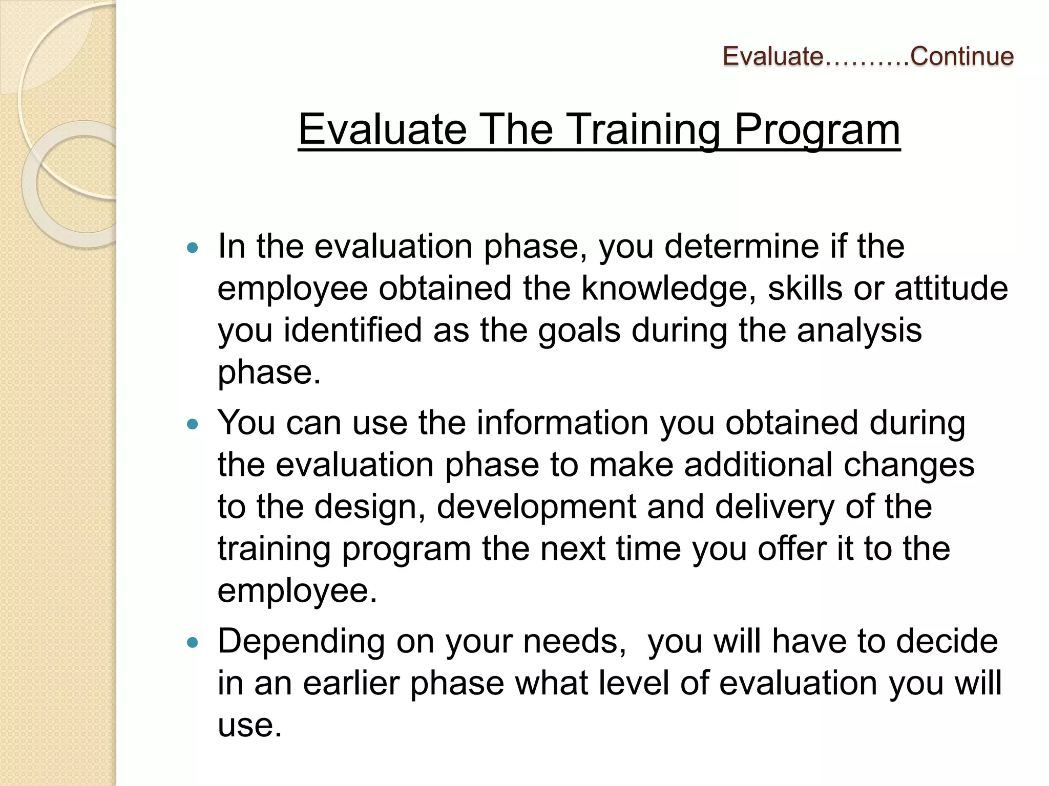Evaluate……….Continue 
Evaluate The Training Program 
 In the evaluation phase, you determine if the 
employee obtained the knowledge, skills or attitude 
you identified as the goals during the analysis 
phase. 
 You can use the information you obtained during 
the evaluation phase to make additional changes 
to the design, development and delivery of the 
training program the next time you offer it to the 
employee. 
 Depending on your needs, you will have to decide 
in an earlier phase what level of evaluation you will 
use. 
 