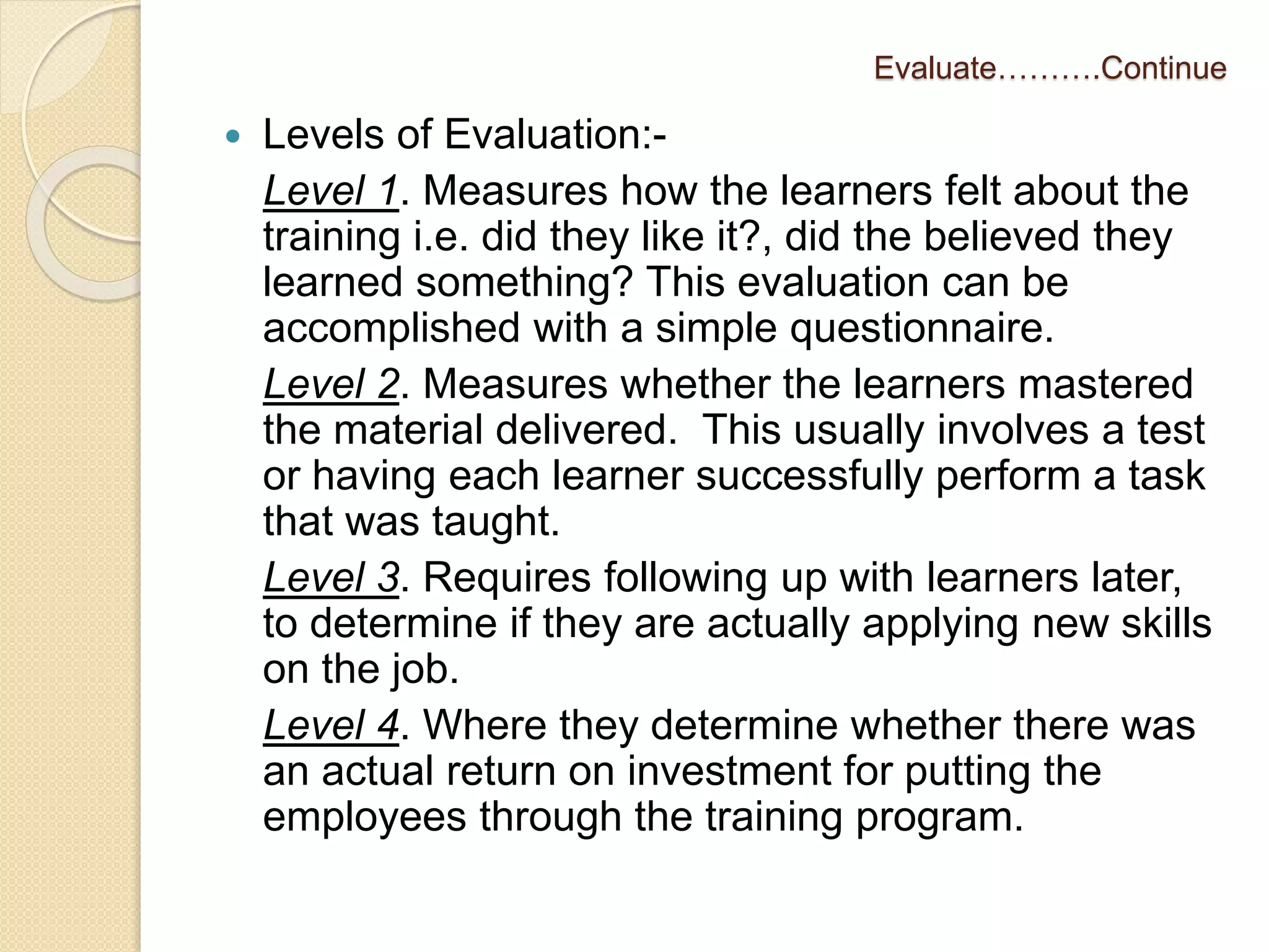 Evaluate……….Continue 
 Levels of Evaluation:- 
Level 1. Measures how the learners felt about the 
training i.e. did they like it?, did the believed they 
learned something? This evaluation can be 
accomplished with a simple questionnaire. 
Level 2. Measures whether the learners mastered 
the material delivered. This usually involves a test 
or having each learner successfully perform a task 
that was taught. 
Level 3. Requires following up with learners later, 
to determine if they are actually applying new skills 
on the job. 
Level 4. Where they determine whether there was 
an actual return on investment for putting the 
employees through the training program. 
 