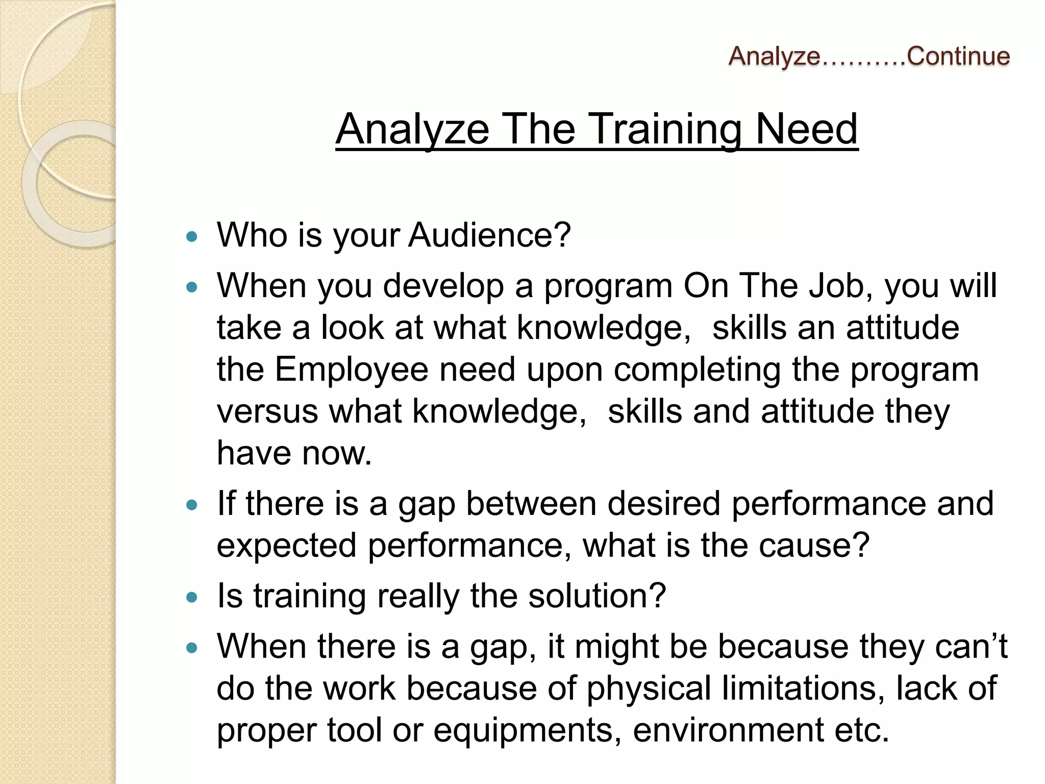 Analyze……….Continue 
Analyze The Training Need 
 Who is your Audience? 
 When you develop a program On The Job, you will 
take a look at what knowledge, skills an attitude 
the Employee need upon completing the program 
versus what knowledge, skills and attitude they 
have now. 
 If there is a gap between desired performance and 
expected performance, what is the cause? 
 Is training really the solution? 
 When there is a gap, it might be because they can’t 
do the work because of physical limitations, lack of 
proper tool or equipments, environment etc. 
 