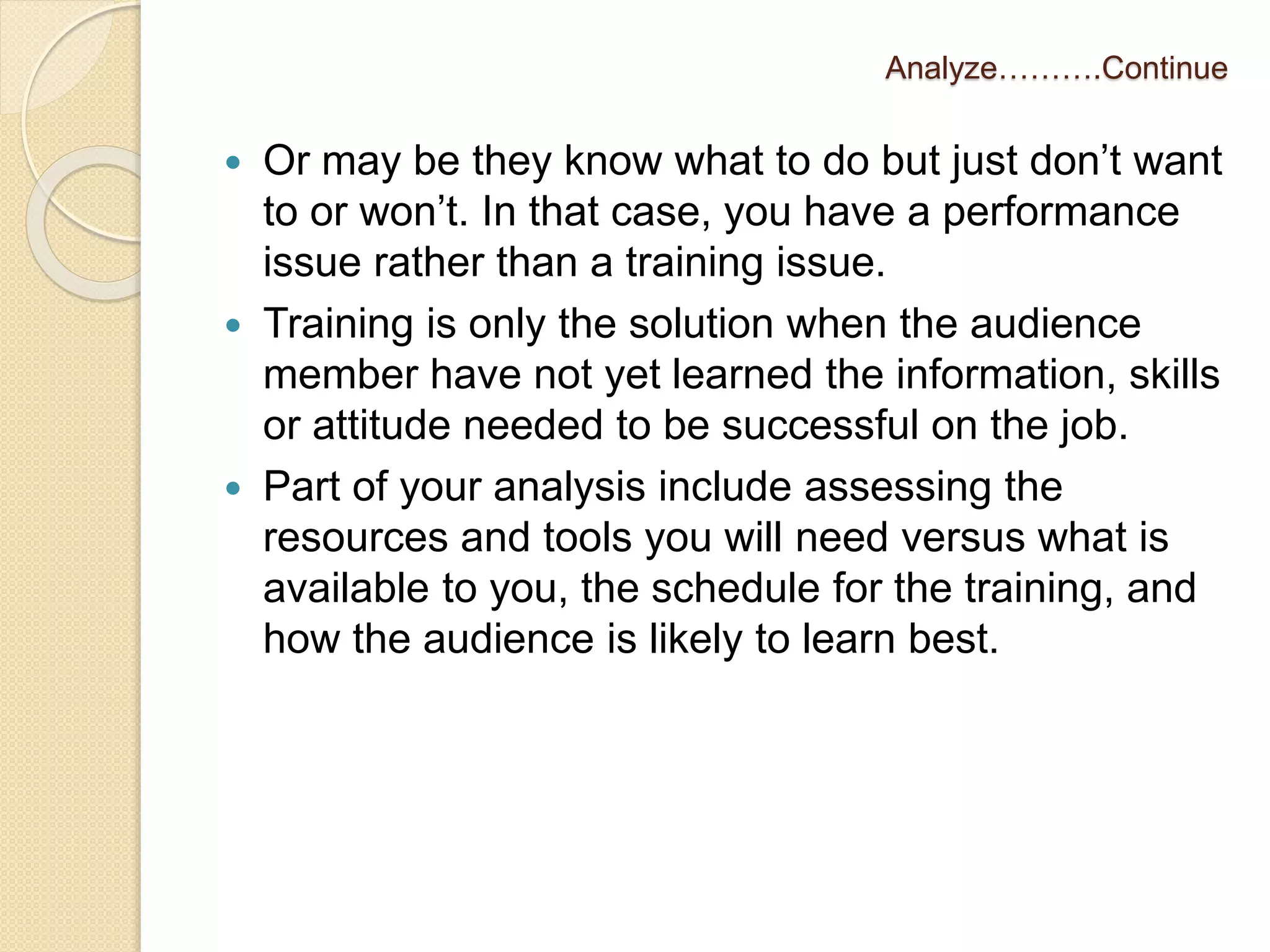 Analyze……….Continue 
 Or may be they know what to do but just don’t want 
to or won’t. In that case, you have a performance 
issue rather than a training issue. 
 Training is only the solution when the audience 
member have not yet learned the information, skills 
or attitude needed to be successful on the job. 
 Part of your analysis include assessing the 
resources and tools you will need versus what is 
available to you, the schedule for the training, and 
how the audience is likely to learn best. 
 
