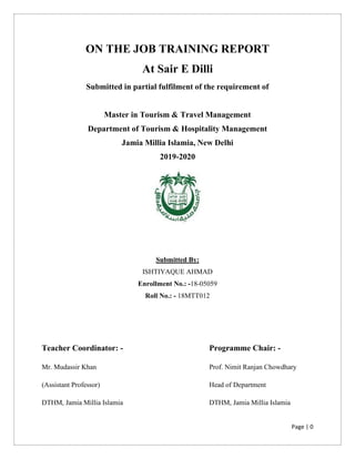 Page | 0
ON THE JOB TRAINING REPORT
At Sair E Dilli
Submitted in partial fulfilment of the requirement of
Master in Tourism & Travel Management
Department of Tourism & Hospitality Management
Jamia Millia Islamia, New Delhi
2019-2020
Submitted By:
ISHTIYAQUE AHMAD
Enrollment No.: -18-05059
Roll No.: - 18MTT012
Teacher Coordinator: - Programme Chair: -
Mr. Mudassir Khan
(Assistant Professor)
DTHM, Jamia Millia Islamia
Prof. Nimit Ranjan Chowdhary
Head of Department
DTHM, Jamia Millia Islamia
 
