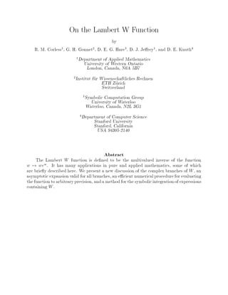 On the Lambert W Function
by
R. M. Corless1, G. H. Gonnet2, D. E. G. Hare3, D. J. Je rey1, and D. E. Knuth4
1Department of Applied Mathematics
University of Western Ontario
London, Canada, N6A 5B7
2Institut fur Wissenschaftliches Rechnen
ETH Zurich
Switzerland
3Symbolic Computation Group
University of Waterloo
Waterloo, Canada, N2L 3G1
4Department of Computer Science
Stanford University
Stanford, California
USA 94305-2140
Abstract
The Lambert W function is de ned to be the multivalued inverse of the function
w 7! wew. It has many applications in pure and applied mathematics, some of which
are brie y described here. We present a new discussion of the complex branches of W, an
asymptotic expansion valid for all branches, an e cient numerical procedure for evaluating
the functionto arbitraryprecision, anda method for the symbolicintegrationof expressions
containing W.
 