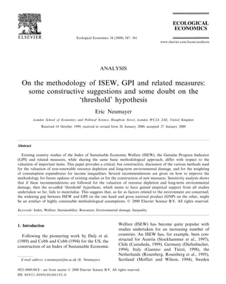 Ecological Economics 34 (2000) 347–361
ANALYSIS
On the methodology of ISEW, GPI and related measures:
some constructive suggestions and some doubt on the
‘threshold’ hypothesis
Eric Neumayer
London School of Economics and Political Science, Houghton Street, London WC2A 2AE, United Kingdom
Received 14 October 1999; received in revised form 26 January 2000; accepted 27 January 2000
Abstract
Existing country studies of the Index of Sustainable Economic Welfare (ISEW), the Genuine Progress Indicator
(GPI) and related measures, while sharing the same basic methodological approach, differ with respect to the
valuation of important items. This paper provides a critical, but constructive, discussion of the various methods used
for the valuation of non-renewable resource depletion and long-term environmental damage, and for the weighting
of consumption expenditures for income inequalities. Several recommendations are given on how to improve the
methodology for future updates of existing studies or for the construction of new measures. Sensitivity analysis shows
that if these recommendations are followed for the valuation of resource depletion and long-term environmental
damage, then the so-called ‘threshold’ hypothesis, which seems to have gained empirical support from all studies
undertaken so far, fails to materialise. This suggests that, as far as factors related to the environment are concerned,
the widening gap between ISEW and GPI on the one hand and gross national product (GNP) on the other, might
be an artefact of highly contestable methodological assumptions. © 2000 Elsevier Science B.V. All rights reserved.
Keywords: Index; Welfare; Sustainability; Resources; Environmental damage; Inequality
www.elsevier.com/locate/ecolecon
1. Introduction
Following the pioneering work by Daly et al.
(1989) and Cobb and Cobb (1994) for the US, the
construction of an Index of Sustainable Economic
Welfare (ISEW) has become quite popular with
studies undertaken for an increasing number of
countries. An ISEW has, for example, been con-
structed for Austria (Stockhammer et al., 1997),
Chile (Castan˜eda, 1999), Germany (Diefenbacher,
1994), Italy (Guenno and Tiezzi, 1998), the
Netherlands (Rosenberg, Rosenberg et al., 1995),
Scotland (Moffatt and Wilson, 1994), SwedenE-mail address: e.neumayer@lse.ac.uk (E. Neumayer).
0921-8009/00/$ - see front matter © 2000 Elsevier Science B.V. All rights reserved.
PII: S0921-8009(00)00192-0
 