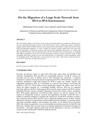 International Journal of Computer Networks & Communications (IJCNC) Vol.6, No.2, March 2014
DOI : 10.5121/ijcnc.2014.6210 111
On the Migration of a Large Scale Network from
IPv4 to IPv6 Environment
Muhammad Yeasir Arafat1
, Feroz Ahmed2
and M Abdus Sobhan3
Department of Electrical and Electronic Engineering, School of Engineering and
Computer Science, Independent University, Bangladesh
ABSTRACT
This work mainly addresses the design a large scale network using dual stack mechanisms. We focused on
the most important theoretical concepts of the IPv6 protocol, such as addressing, address allocation,
routing with the OSPF and BGP protocols and routing protocols performance in dual stack network using
GNS3 and Wireshark simulators. we have a tendency to measure a perfect model and a true large-scale
network atmosphere victimization out there end-to-end activity techniques that focuses on a large-scale
IPv4 and IPv6 backbone and created performance the IPv4 and IPv6 network. In this paper, we compiled
IPv6 address planning in large scale network, performance statistics of each network in terms of TCP
throughput, delay jitters, packet loss rate, and round trip time. It is found that, a minor degradation within
the throughput of the TCP, delay jitter, a lower packet loss rate, and a rather longer round trip time are
occurred in a real large scale dual stack network.
KEYWORDS
IPv6, IPv4, double stack, BGPv4, OSPFv3, ISP, throughput, TCP and RTT
1. INTRODUCTION
Presently, the Internet consists of native IPv4 (IPv4-only), native IPv6, and IPv4/IPv6 dual
networks. Unfortunately, IPv4 and IPv6 are incompatible protocols. If both IP versions are
accessible and the users of Internet wish to affix afterwards any restrictions, a transition
mechanism is required. During the period of migration from IPv4 to IPv6 networks, a number of
transition mechanisms accept been proposed by IETF to make sure smooth, stepwise and
independent changeover. IPv6 [1] is developed as a network layer protocol, overcoming the
problems in IPv4. Its 128-bit address format significantly enlarges the address space and will
satisfy the address demands for a reasonably durable. However, IPv6 has no congenital
backwards affinity with IPv4, which suggests IPv6 networks cannot acquaint with IPv4 in nature.
Essentially IPv6 has created a parallel, independent network that coexists with its counterpart
IPv4. IPv6-capable applications and IPv6-accessible capacity are still the minority [2]; the
majority of arrangement resources, casework and applications still abide in IPv4.We have a
number of transition techniques to maintain the connectivity of both IPv4 and IPv6, to achieve
inter connection between IPv4 and IPv6, and to support the adoption process of IPv6. Vendors
apprehend to advance on implementing well-developed alteration techniques, so that their articles
can accept acceptable adequacy and accompany top profits. As for Internet Service Providers
(ISP), they charge to acquisition a way to accommodate the absolute casework for both IPv4 and
IPv6 users, and alike their casework with an accountable deployment of transition techniques on
the Internet. This paper introduces dual stack network mechanisms is the easy, cost effective
solution for ISP to build up IPv4 and IPv6 backbone network.
 