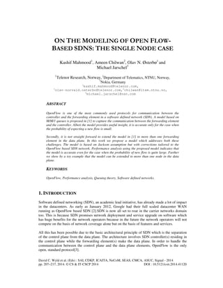 ON THE MODELING OF OPEN FLOW-BASED 
SDNS: THE SINGLE NODE CASE 
Kashif Mahmood1, Ameen Chilwan2, Olav N. Østerbø1 and 
Michael Jarschel3 
1Telenor Research, Norway, 2Department of Telematics, NTNU, Norway, 
3Nokia, Germany 
1kashif.mahmood@telenor.com, 
1olav-norvald.osterbo@telenor.com,2chilwan@item.ntnu.no, 
3michael.jarschel@nsn.com 
ABSTRACT 
OpenFlow is one of the most commonly used protocols for communication between the 
controller and the forwarding element in a software defined network (SDN). A model based on 
M/M/1 queues is proposed in [1] to capture the communication between the forwarding element 
and the controller. Albeit the model provides useful insight, it is accurate only for the case when 
the probability of expecting a new flow is small. 
Secondly, it is not straight forward to extend the model in [1] to more than one forwarding 
element in the data plane. In this work we propose a model which addresses both these 
challenges. The model is based on Jackson assumption but with corrections tailored to the 
OpenFlow based SDN network. Performance analysis using the proposed model indicates that 
the model is accurate even for the case when the probability of new flow is quite large. Further 
we show by a toy example that the model can be extended to more than one node in the data 
plane. 
KEYWORDS 
OpenFlow, Performance analysis, Queuing theory, Software defined networks. 
1. INTRODUCTION 
Software defined networking (SDN), an academic lead initiative, has already made a lot of impact 
in the datacenters. As early as January 2012, Google had their full scaled datacenter WAN 
running as OpenFlow based SDN [2].SDN is now all set to roar in the carrier networks domain 
too. This is because SDN promises network deployment and service upgrade on software which 
has huge benefits for the network operators because in the future the network operators will not 
compete on the basis of network coverage alone but on the basis of features and services. 
All this has been possible due to the basic architectural principle of SDN which is the separation 
of the control plane from the data plane. The architecture involves SDN controller(s) residing in 
the control plane while the forwarding element(s) make the data plane. In order to handle the 
communication between the control plane and the data plane elements, OpenFlow is the only 
open, standard protocol[3]. 
David C. Wyld et al. (Eds) : SAI, CDKP, ICAITA, NeCoM, SEAS, CMCA, ASUC, Signal - 2014 
pp. 207–217, 2014. © CS & IT-CSCP 2014 DOI : 10.5121/csit.2014.41120 
 