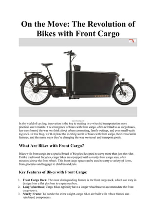 On the Move: The Revolution of
Bikes with Front Cargo
source-bicycling.com
In the world of cycling, innovation is the key to making two-wheeled transportation more
practical and versatile. The emergence of bikes with front cargo, often referred to as cargo bikes,
has transformed the way we think about urban commuting, family outings, and even small-scale
logistics. In this blog, we’ll explore the exciting world of bikes with front cargo, their remarkable
features, and the many ways they’re changing the way we travel and transport goods.
What Are Bikes with Front Cargo?
Bikes with front cargo are a special breed of bicycles designed to carry more than just the rider.
Unlike traditional bicycles, cargo bikes are equipped with a sturdy front cargo area, often
mounted above the front wheel. This front cargo space can be used to carry a variety of items,
from groceries and luggage to children and pets.
Key Features of Bikes with Front Cargo:
1. Front Cargo Rack: The most distinguishing feature is the front cargo rack, which can vary in
design from a flat platform to a spacious box.
2. Long Wheelbase: Cargo bikes typically have a longer wheelbase to accommodate the front
cargo space.
3. Sturdy Frame: To handle the extra weight, cargo bikes are built with robust frames and
reinforced components.
 