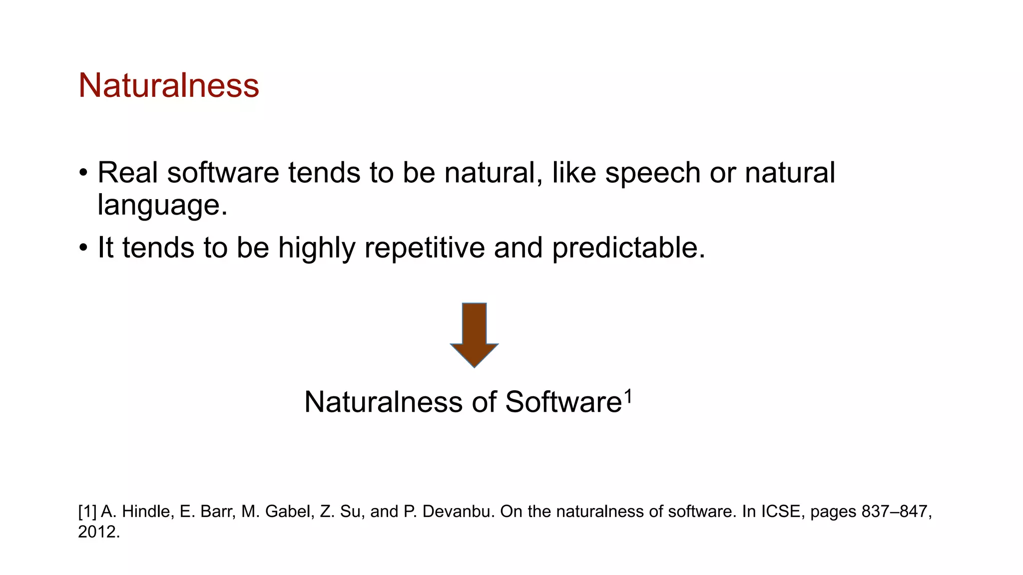 Naturalness
• Real software tends to be natural, like speech or natural
language.
• It tends to be highly repetitive and predictable.
Naturalness of Software1
[1] A. Hindle, E. Barr, M. Gabel, Z. Su, and P. Devanbu. On the naturalness of software. In ICSE, pages 837–847,
2012.
 
