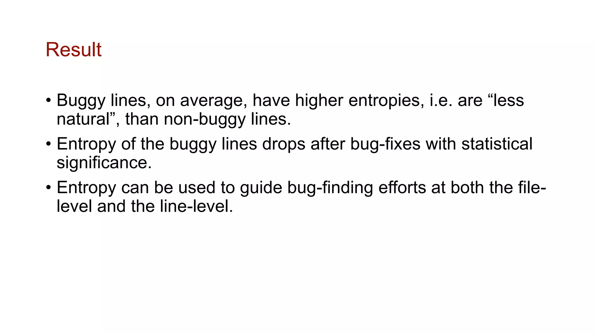 Result
• Buggy lines, on average, have higher entropies, i.e. are “less
natural”, than non-buggy lines.
• Entropy of the buggy lines drops after bug-fixes with statistical
significance.
• Entropy can be used to guide bug-finding efforts at both the file-
level and the line-level.
 