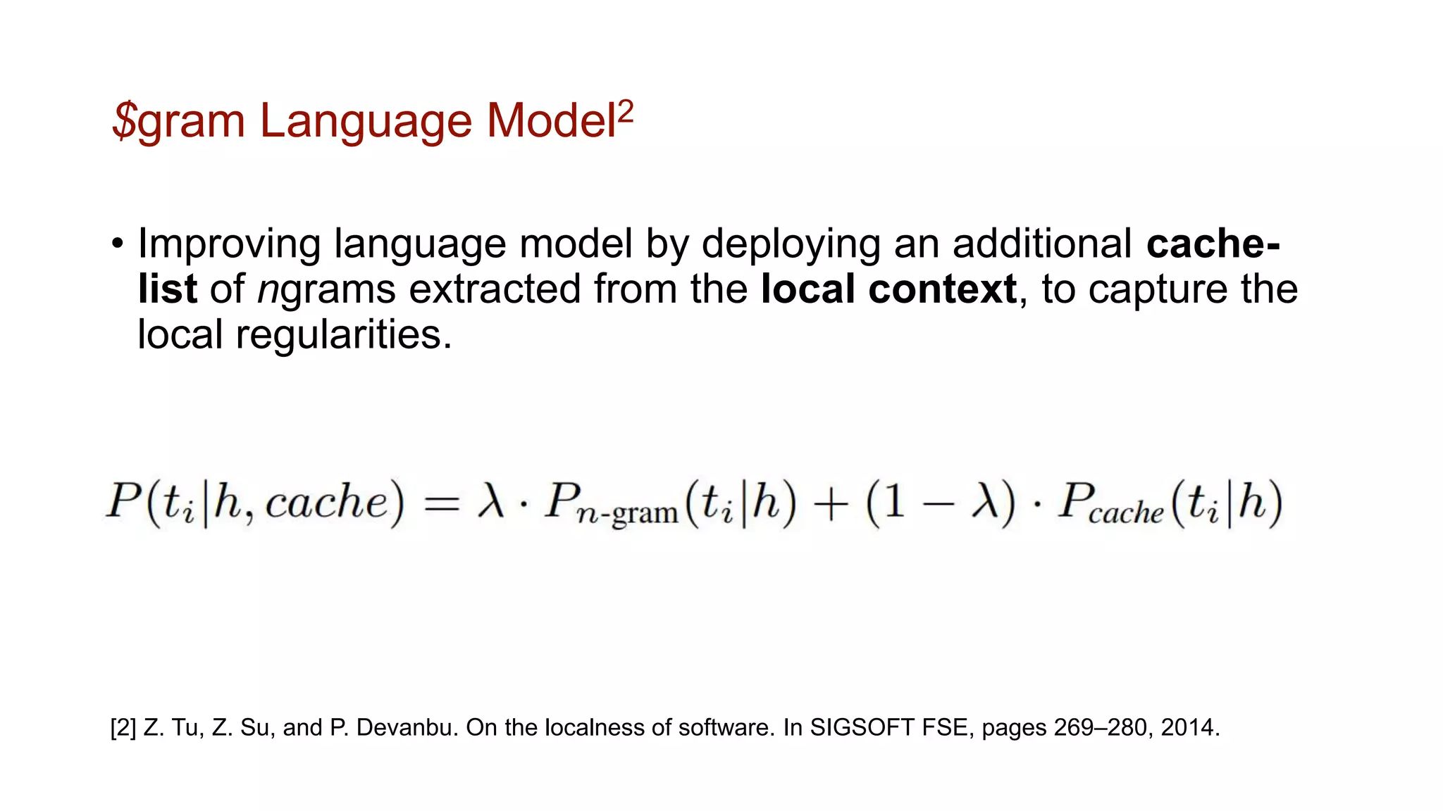 $gram Language Model2
• Improving language model by deploying an additional cache-
list of ngrams extracted from the local context, to capture the
local regularities.
[2] Z. Tu, Z. Su, and P. Devanbu. On the localness of software. In SIGSOFT FSE, pages 269–280, 2014.
 